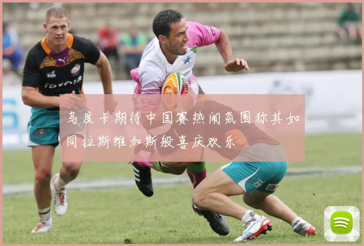 乌度卡期待中国赛热闹氛围称其如同拉斯维加斯般喜庆欢乐