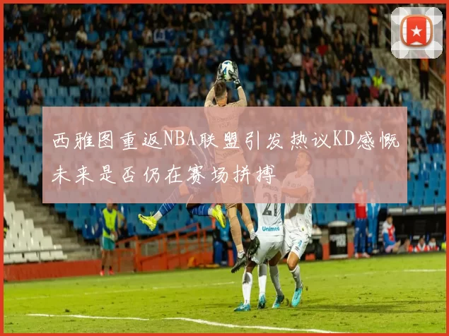 西雅图重返NBA联盟引发热议KD感慨未来是否仍在赛场拼搏