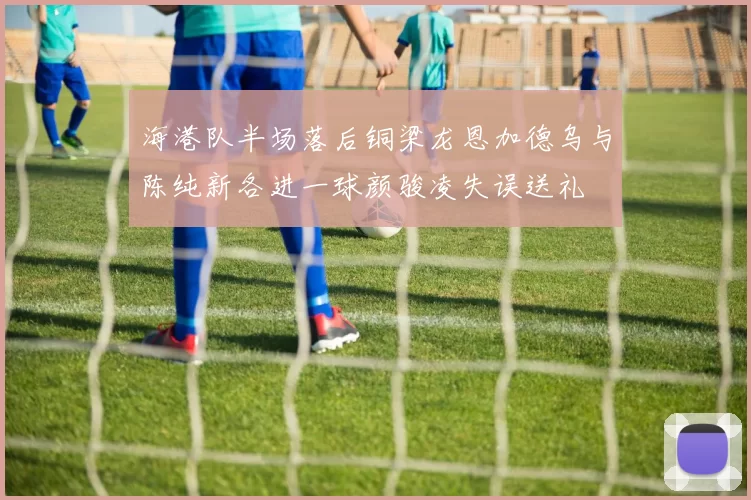 海港队半场落后铜梁龙恩加德乌与陈纯新各进一球颜骏凌失误送礼