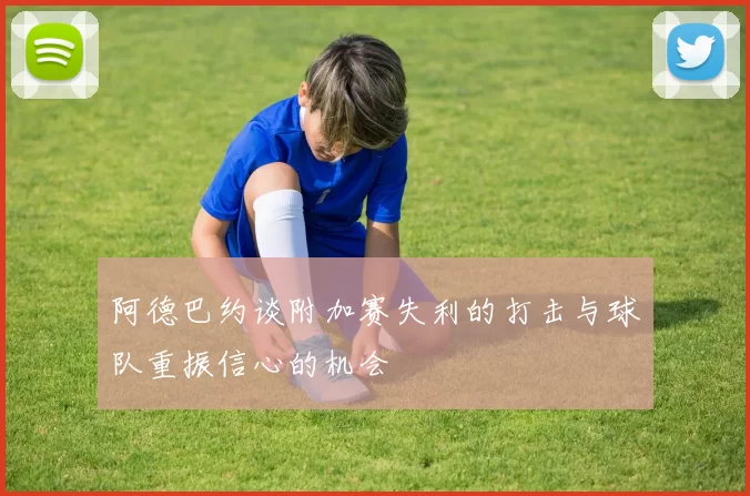 阿德巴约谈附加赛失利的打击与球队重振信心的机会