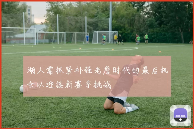 湖人需抓紧补强老詹时代的最后机会以迎接新赛季挑战