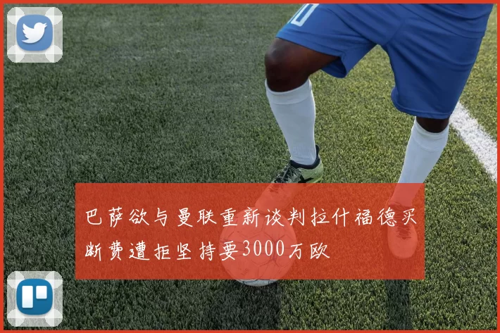 巴萨欲与曼联重新谈判拉什福德买断费遭拒坚持要3000万欧