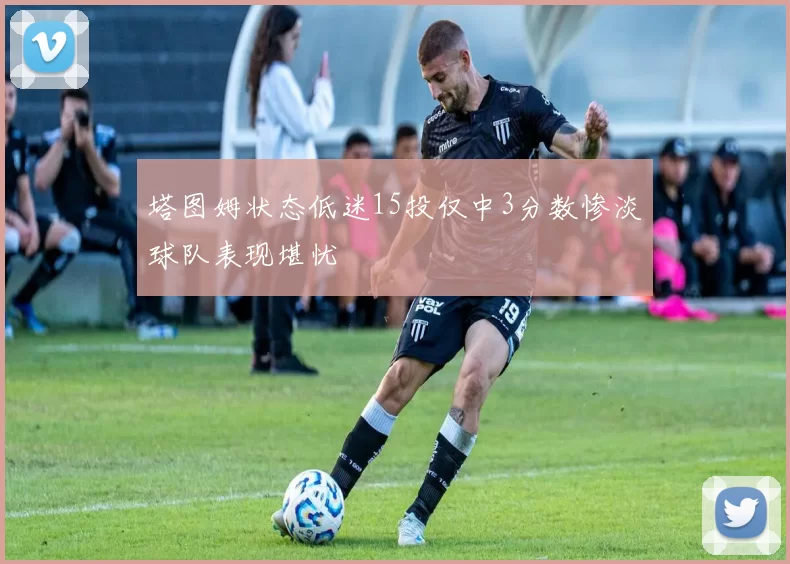 塔图姆状态低迷15投仅中3分数惨淡球队表现堪忧