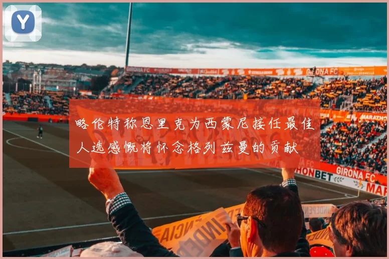 略伦特称恩里克为西蒙尼接任最佳人选感慨将怀念格列兹曼的贡献