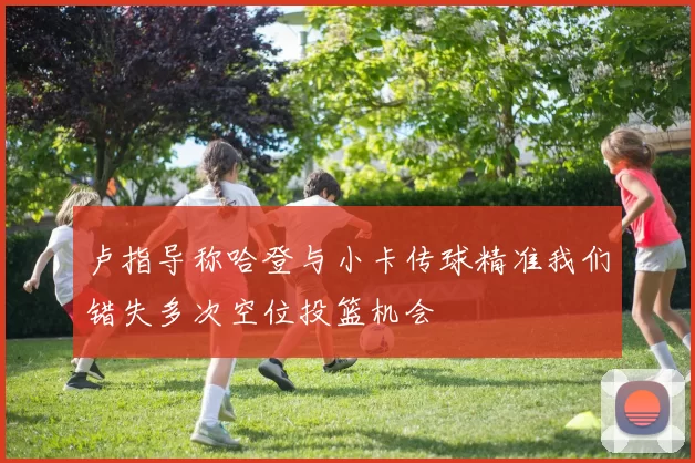 卢指导称哈登与小卡传球精准我们错失多次空位投篮机会