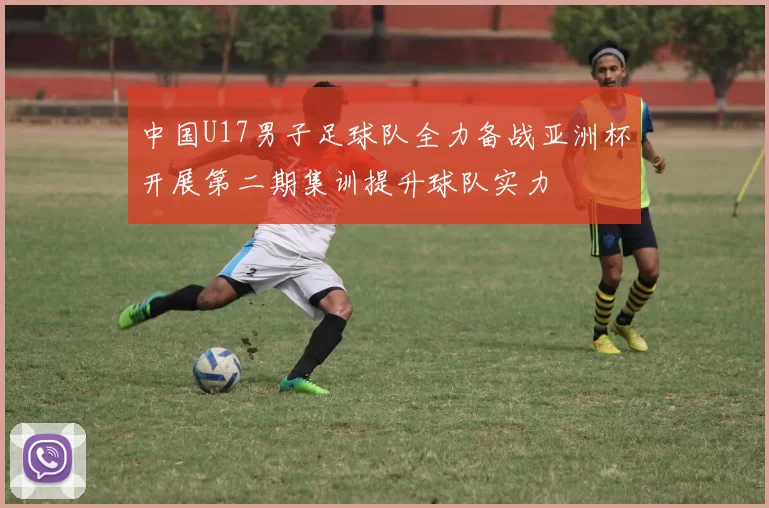 中国U17男子足球队全力备战亚洲杯开展第二期集训提升球队实力