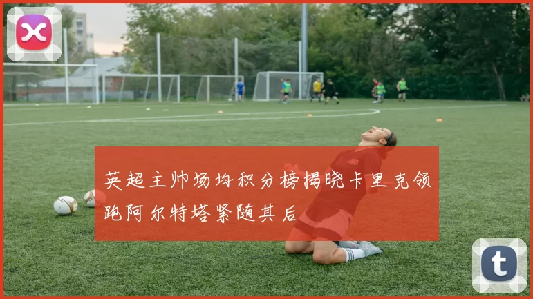 英超主帅场均积分榜揭晓卡里克领跑阿尔特塔紧随其后