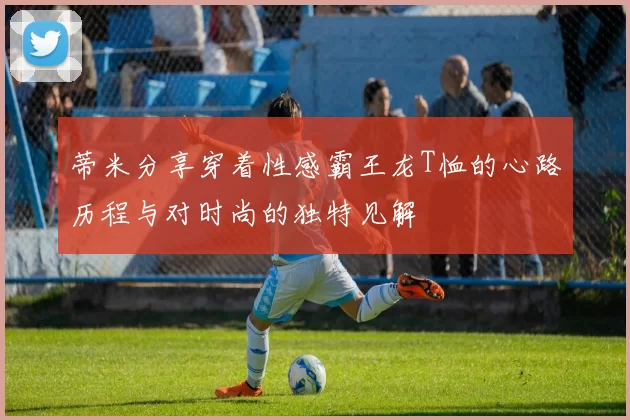 蒂米分享穿着性感霸王龙T恤的心路历程与对时尚的独特见解