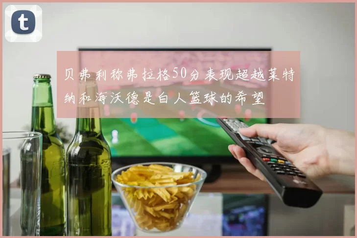 贝弗利称弗拉格50分表现超越莱特纳和海沃德是白人篮球的希望