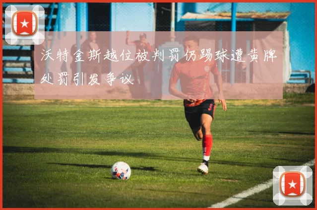 沃特金斯越位被判罚仍踢球遭黄牌处罚引发争议