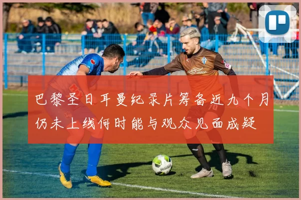 巴黎圣日耳曼纪录片筹备近九个月仍未上线何时能与观众见面成疑