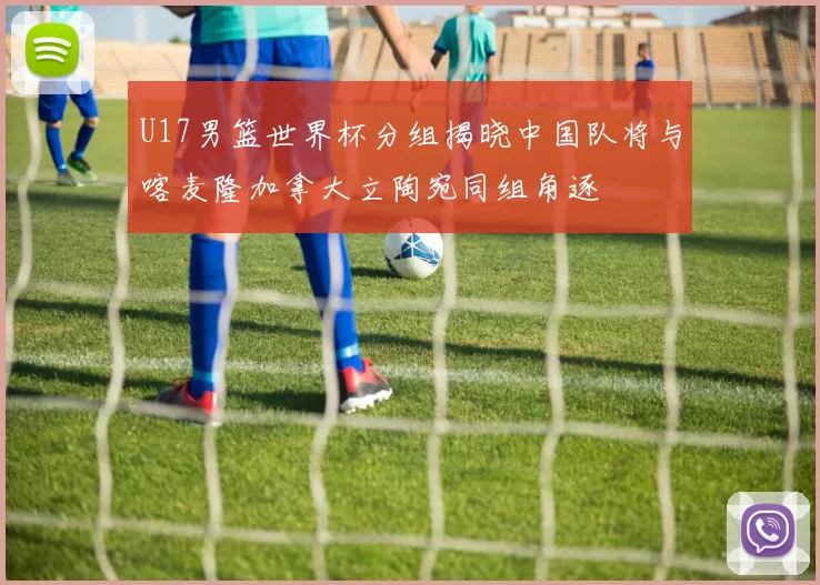U17男篮世界杯分组揭晓中国队将与喀麦隆加拿大立陶宛同组角逐